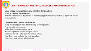 Unit-II PROBLEM SOLVING, SEARCH, AND OPTIMIZATION
Artificial Intelligence – Overview Mr. R. N. Kankrale Department of Information Technology
State-space representation and problem formulation
What is Problem Formulation?
Problem formulation is the process of describing a problem in a way that an AI agent can solve it
systematically.
Components of Problem Formulation
Every AI search problem is defined using five components.
Five essential components
Initial State – where the agent starts.
Actions / Operators – what the agent can do.
Transition Model – what happens after an action.
Goal Test – how we know the goal is reached.
Path Cost – how much a solution costs.
 