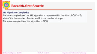 Breadth-first Search:
Artificial Intelligence – Unit-II Mr. R. N. Kankrale Department of Information Technology
BFS Algorithm Complexity
The time complexity of the BFS algorithm is represented in the form of O(V + E),
where V is the number of nodes and E is the number of edges.
The space complexity of the algorithm is O(V).
 