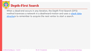 Depth-First Search
Artificial Intelligence – Unit-II Mr. R. N. Kankrale Department of Information Technology
When a dead-end occurs in any iteration, the Depth First Search (DFS)
method traverses a network in a deathward motion and uses a stack data
structure to remember to acquire the next vertex to start a search.
 