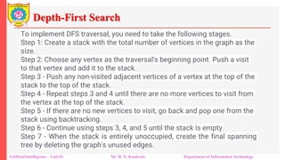 Depth-First Search
Artificial Intelligence – Unit-II Mr. R. N. Kankrale Department of Information Technology
To implement DFS traversal, you need to take the following stages.
Step 1: Create a stack with the total number of vertices in the graph as the
size.
Step 2: Choose any vertex as the traversal's beginning point. Push a visit
to that vertex and add it to the stack.
Step 3 - Push any non-visited adjacent vertices of a vertex at the top of the
stack to the top of the stack.
Step 4 - Repeat steps 3 and 4 until there are no more vertices to visit from
the vertex at the top of the stack.
Step 5 - If there are no new vertices to visit, go back and pop one from the
stack using backtracking.
Step 6 - Continue using steps 3, 4, and 5 until the stack is empty.
Step 7 - When the stack is entirely unoccupied, create the final spanning
tree by deleting the graph's unused edges.
 