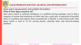 Unit-II PROBLEM SOLVING, SEARCH, AND OPTIMIZATION
Artificial Intelligence – Overview Mr. R. N. Kankrale Department of Information Technology
State-space representation and problem formulation
What Is State Space Search in AI?
State space search in artificial intelligence is a problem-solving technique used to find a
sequence of actions that transforms an initial state into a goal state. It represents all possible
states of a problem and explores them systematically to identify a valid solution path. State
space search is used in AI for solving puzzles, planning tasks, and decision-making
problems.
 