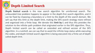Depth Limited Search
Artificial Intelligence – Unit-II Mr. R. N. Kankrale Department of Information Technology
Depth limited search is the new search algorithm for uninformed search. The
unbounded tree problem happens to appear in the depth-first search algorithm, and it
can be fixed by imposing a boundary or a limit to the depth of the search domain. We
will say that this limit as the depth limit, making the DFS search strategy more refined
and organized into a finite loop. We denote this limit by l, and thus this provides the
solution to the infinite path problem that originated earlier in the DFS algorithm. Thus,
Depth limited search can be called an extended and refined version of the DFS
algorithm. In a nutshell, we can say that to avoid the infinite loop status while executing
the codes, and depth limited search algorithm is being executed into a finite set of depth
called depth limit.
 