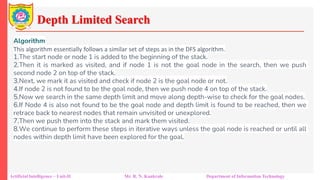 Depth Limited Search
Artificial Intelligence – Unit-II Mr. R. N. Kankrale Department of Information Technology
Algorithm
This algorithm essentially follows a similar set of steps as in the DFS algorithm.
1.The start node or node 1 is added to the beginning of the stack.
2.Then it is marked as visited, and if node 1 is not the goal node in the search, then we push
second node 2 on top of the stack.
3.Next, we mark it as visited and check if node 2 is the goal node or not.
4.If node 2 is not found to be the goal node, then we push node 4 on top of the stack.
5.Now we search in the same depth limit and move along depth-wise to check for the goal nodes.
6.If Node 4 is also not found to be the goal node and depth limit is found to be reached, then we
retrace back to nearest nodes that remain unvisited or unexplored.
7.Then we push them into the stack and mark them visited.
8.We continue to perform these steps in iterative ways unless the goal node is reached or until all
nodes within depth limit have been explored for the goal.
 