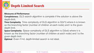 Depth Limited Search
Artificial Intelligence – Unit-II Mr. R. N. Kankrale Department of Information Technology
Measures of Performance
Completeness: DLS search algorithm is complete if the solution is above the
depth-limit.
Time Complexity: Time complexity of DLS algorithm is O(b^l) where b is known
as the branching factor (number of children at each node) and l is the given
depth limit.
Space Complexity: Space complexity of DLS algorithm is O(bxl) where b is
known as the branching factor (number of children at each node) and l is the
given depth limit.
Optimal: Even if l>d, depth-limited search is not ideal.
 