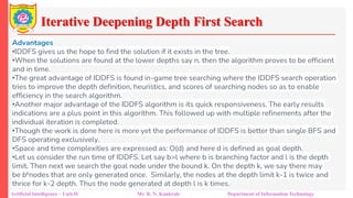 Iterative Deepening Depth First Search
Artificial Intelligence – Unit-II Mr. R. N. Kankrale Department of Information Technology
Advantages
•IDDFS gives us the hope to find the solution if it exists in the tree.
•When the solutions are found at the lower depths say n, then the algorithm proves to be efficient
and in time.
•The great advantage of IDDFS is found in-game tree searching where the IDDFS search operation
tries to improve the depth definition, heuristics, and scores of searching nodes so as to enable
efficiency in the search algorithm.
•Another major advantage of the IDDFS algorithm is its quick responsiveness. The early results
indications are a plus point in this algorithm. This followed up with multiple refinements after the
individual iteration is completed.
•Though the work is done here is more yet the performance of IDDFS is better than single BFS and
DFS operating exclusively.
•Space and time complexities are expressed as: O(d) and here d is defined as goal depth.
•Let us consider the run time of IDDFS. Let say b>l where b is branching factor and l is the depth
limit. Then next we search the goal node under the bound k. On the depth k, we say there may
be bknodes that are only generated once. Similarly, the nodes at the depth limit k-1 is twice and
thrice for k-2 depth. Thus the node generated at depth l is k times.
 