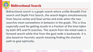 Bidirectional Search
Artificial Intelligence – Unit-II Mr. R. N. Kankrale Department of Information Technology
Bidirectional search is a graph search where unlike Breadth First
search and Depth First Search, the search begins simultaneously
from Source vertex and Goal vertex and ends when the two
searches meet somewhere in between in the graph. This is thus
especially used for getting results in a fraction of the time taken
by both DFS and FS searches. The search from the initial node is
forward search while that from the goal node is backwards. It is
also based on heuristic search meaning finding the shortest
path to goal optimally.
 