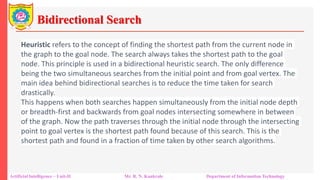 Bidirectional Search
Artificial Intelligence – Unit-II Mr. R. N. Kankrale Department of Information Technology
Heuristic refers to the concept of finding the shortest path from the current node in
the graph to the goal node. The search always takes the shortest path to the goal
node. This principle is used in a bidirectional heuristic search. The only difference
being the two simultaneous searches from the initial point and from goal vertex. The
main idea behind bidirectional searches is to reduce the time taken for search
drastically.
This happens when both searches happen simultaneously from the initial node depth
or breadth-first and backwards from goal nodes intersecting somewhere in between
of the graph. Now the path traverses through the initial node through the intersecting
point to goal vertex is the shortest path found because of this search. This is the
shortest path and found in a fraction of time taken by other search algorithms.
 