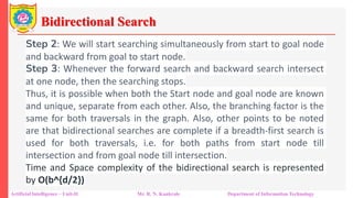 Bidirectional Search
Artificial Intelligence – Unit-II Mr. R. N. Kankrale Department of Information Technology
Step 2: We will start searching simultaneously from start to goal node
and backward from goal to start node.
Step 3: Whenever the forward search and backward search intersect
at one node, then the searching stops.
Thus, it is possible when both the Start node and goal node are known
and unique, separate from each other. Also, the branching factor is the
same for both traversals in the graph. Also, other points to be noted
are that bidirectional searches are complete if a breadth-first search is
used for both traversals, i.e. for both paths from start node till
intersection and from goal node till intersection.
Time and Space complexity of the bidirectional search is represented
by O(b^{d/2})
 