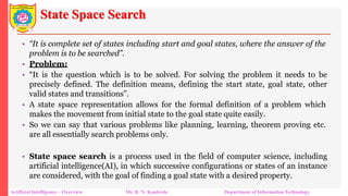 State Space Search
Artificial Intelligence – Overview Mr. R. N. Kankrale Department of Information Technology
• “It is complete set of states including start and goal states, where the answer of the
problem is to be searched”.
• Problem:
• “It is the question which is to be solved. For solving the problem it needs to be
precisely defined. The definition means, defining the start state, goal state, other
valid states and transitions”.
• A state space representation allows for the formal definition of a problem which
makes the movement from initial state to the goal state quite easily.
• So we can say that various problems like planning, learning, theorem proving etc.
are all essentially search problems only.
• State space search is a process used in the field of computer science, including
artificial intelligence(AI), in which successive configurations or states of an instance
are considered, with the goal of finding a goal state with a desired property.
 