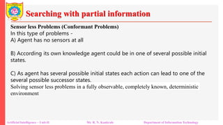 Searching with partial information
Artificial Intelligence – Unit-II Mr. R. N. Kankrale Department of Information Technology
Sensor less Problems (Conformant Problems)
In this type of problems -
A) Agent has no sensors at all
B) According its own knowledge agent could be in one of several possible initial
states.
C) As agent has several possible initial states each action can lead to one of the
several possible successor states.
Solving sensor less problems in a fully observable, completely known, deterministic
environment
 