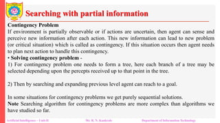 Searching with partial information
Artificial Intelligence – Unit-II Mr. R. N. Kankrale Department of Information Technology
Contingency Problem
If environment is partially observable or if actions are uncertain, then agent can sense and
perceive new information after each action. This new information can lead to new problem
(or critical situation) which is called as contingency. If this situation occurs then agent needs
to plan next action to handle this contingency.
• Solving contingency problem -
1) For contingency problem one needs to form a tree, here each branch of a tree may be
selected depending upon the percepts received up to that point in the tree.
2) Then by searching and expanding previous level agent can reach to a goal.
In some situations for contingency problems we get purely sequential solutions.
Note Searching algorithm for contingency problems are more complex than algorithms we
have studied so far.
 