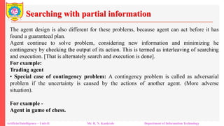 Searching with partial information
Artificial Intelligence – Unit-II Mr. R. N. Kankrale Department of Information Technology
The agent design is also different for these problems, because agent can act before it has
found a guaranteed plan.
Agent continue to solve problem, considering new information and minimizing he
contingency by checking the output of its action. This is termed as interleaving of searching
and execution. [That is alternately search and execution is done].
For example:
Trading agent
• Special case of contingency problem: A contingency problem is called as adversarial
problem if the uncertainty is caused by the actions of another agent. (More adverse
situation).
For example -
Agent in game of chess.
 