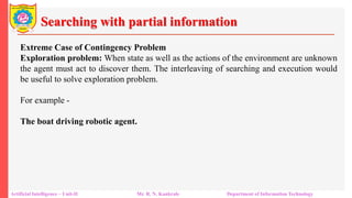 Searching with partial information
Artificial Intelligence – Unit-II Mr. R. N. Kankrale Department of Information Technology
Extreme Case of Contingency Problem
Exploration problem: When state as well as the actions of the environment are unknown
the agent must act to discover them. The interleaving of searching and execution would
be useful to solve exploration problem.
For example -
The boat driving robotic agent.
 