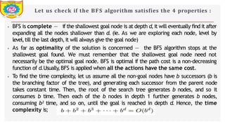 Let us check if the BFS algorithm satisfies the 4 properties :
⦁ BFS is complete — if the shallowest goal node is at depth d,it will eventually find it after
expanding all the nodes shallower than d. (ie. As we are exploring each node, level by
level,till the last depth,it will always give the goal node)
⦁ As far as optimality of the solution is concerned — the BFS algorithm stops at the
shallowest goal found. We must remember that the shallowest goal node need not
necessarily be the optimal goal node. BFS is optimal if the path cost is a non-decreasing
function of d.Usually,BFS is applied when all the actions have the same cost.
⦁ To find the time complexity, let us assume all the non-goal nodes have b successors (b is
the branching factor of the tree), and generating each successor from the parent node
takes constant time. Then, the root of the search tree generates b nodes, and so it
consumes b time. Then each of the b nodes in depth 1 further generates b nodes,
consuming b² time, and so on, until the goal is reached in depth d. Hence, the time
complexity is;
Dept of Information Technology 8/25/2026
 