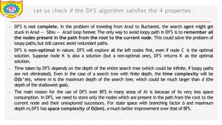 Let us check if the DFS algorithm satisfies the 4 properties :
⦁ DFS is not complete. In the problem of traveling from Arad to Bucharest, the search agent might get
stuck in Arad — Sibiu — Arad loop forever
. The only way to avoid loopy path in DFS is to remember all
the nodes present in the path from the root to the current node. This could solve the problem of
loopy paths,but still cannot avoid redundant paths.
⦁ DFS is non-optimal in nature. DFS will explore all the left nodes first, even if node C is the optimal
solution. Suppose node K is also a solution (but a non-optimal one), DFS returns K as the optimal
solution.
⦁ Time taken by DFS depends on the depth of the entire search tree (which could be infinite, if loopy paths
are not eliminated). Even in the case of a search tree with finite depth, the time complexity will be
O(b^m), where m is the maximum depth of the search tree, which could be much larger than d (the
depth of the shallowest goal).
⦁ The main reason for the use of DFS over BFS in many areas of AI is because of its very less space
consumption. In DFS, we need to store only the nodes which are present in the path from the root to the
current node and their unexplored successors. For state space with branching factor b and maximum
depth m,DFS has space complexity of O(bm), a much better improvement over that of BFS.
Dept of Information Technology 8/25/2026
 