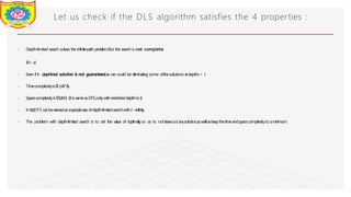 Let us check if the DLS algorithm satisfies the 4 properties :
⦁ Depth-limited search solves the infinite-path problem.But the search is not complete
ifl< d.
⦁ Even if l
> d
,optimal solution is not guaranteed,as we could be eliminating some ofthesolutions atdepths> l
.
⦁ TimecomplexityisO (b^l).
⦁ SpacecomplexityisO(bl) (ItissameasDFS,onlywithrestricteddepthto l
)
.
⦁ Inf
ac
t,DFS canbeviewedasaspecial-caseofdepth-limitedsearchwithl→infinity
.
⦁ The problem with depth-limited search is to set the value of loptimally
,so as to not leaveout anysolution,aswellaskeepthetimeandspacecomplexityto aminimum.
Dept of Information Technology 8/25/2026
 