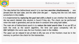 Bidirectional Search
⦁ The idea behind the bidirectional search is to run two searches simultaneously — one
forward from the start state, and the other from the goal — hoping that the two will meet
somewhere in the middle.
⦁ It is implemented by replacing the goal test with a check to see whether the frontiers of
the two search intersect (the solution is found if they do). The check can be performed
when the node is generated,and can be done in constant time using hash tables.
⦁ The main aim of bidirectional search is to reduce the total search time. If we use BFS at
both the ends as the search algorithm, the time and space complexity will be
O(b^(d/2))(In the worst case,the two frontiers meet in the middle).
⦁ The space can be reduced if one of them is IDS, but one of the frontiers must be in the
memory to perform the check for the intersection.
Dept of Information Technology 8/25/2026
 