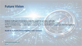 Future Vision
Embrace multi agent AI and domain specific models for precision and scale.
‑ ‑
Integrate physical AI to automate the physical world and unlock new business models.
Anchor innovation in trust — with digital provenance, AI security platforms and geopatriation for regulatory
alignment.
Ready to build the future together? Let’s connect.
contact@yourdomain.com
[22] [23]
 