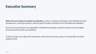Executive Summary
2026 is the year AI goes from pilot to production. Gartner’s strategic technology trends highlight AI native
‑
development, multi agent systems, domain specific models and physical AI as foundational capabilities.
‑ ‑
Security and trust become non negotiable: confidential computing, preventive cybersecurity and digital
‑
provenance protect data and reputation.
To thrive, leaders must align tech investments with business outcomes, govern AI responsibly and foster
adaptive talent.
[1] [2]
 