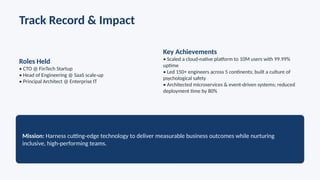 Track Record & Impact
Roles Held
• CTO @ FinTech Startup
• Head of Engineering @ SaaS scale up
‑
• Principal Architect @ Enterprise IT
Key Achievements
• Scaled a cloud native platform to 10M users with 99.99%
‑
uptime
• Led 150+ engineers across 5 continents; built a culture of
psychological safety
• Architected microservices & event driven systems; reduced
‑
deployment time by 80%
Mission: Harness cutting edge technology to deliver measurable business outcomes while nurturing
‑
inclusive, high performing teams.
‑
 