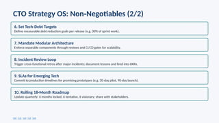 CTO Strategy OS: Non Negotiables (2/2)
‑
6. Set Tech Debt Targets
‑
Define measurable debt reduction goals per release (e.g. 30% of sprint work).
7. Mandate Modular Architecture
Enforce separable components through reviews and CI/CD gates for scalability.
8. Incident Review Loop
Trigger cross functional retros after major incidents; document lessons and feed into OKRs.
‑
9. SLAs for Emerging Tech
Commit to production timelines for promising prototypes (e.g. 30 day pilot, 90 day launch).
‑ ‑
10. Rolling 18 Month Roadmap
‑
Update quarterly: 6 months locked, 6 tentative, 6 visionary; share with stakeholders.
[10] [11] [12] [13] [14]
 