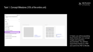 Task 1. Concept Milestone (10% of the entire unit)
In Figma, you will be populating
these frames with your concept
images and supporting
documentation. You will then
export these frames to a PDF
and submit this PDF to Moodle.
 