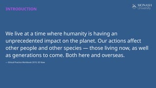 We live at a time where humanity is having an
unprecedented impact on the planet. Our actions affect
other people and other species — those living now, as well
as generations to come. Both here and overseas.
— Ethical Practice Workbook 2019, SD Now
INTRODUCTION
 