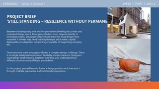 PROJECT BRIEF
‘STILL STANDING – RESILIENCE WITHOUT PERMANENCE’
Between the temporary tent and the permanent dwelling lies a wide and
contested design space. Emergency shelters must respond quickly to
immediate needs, yet people often inhabit them for much longer than
intended. A shelter may need to be lightweight yet durable, rapidly
deployable yet adaptable, temporary yet capable of supporting everyday
life.
These tensions make emergency shelter a complex design challenge. There
is no single ideal position between flexibility and permanence. Designers
must decide what matters, establish priorities, and understand how
different choices create different possibilities.
In this project, you will learn to frame a design position and then test it
through multiple speculative and functional propositions.
FRAMING WEEK 1: PART 1 AND 2
FRAMING WEEK 1: PART 1 AND 2
What is Shelter?
 