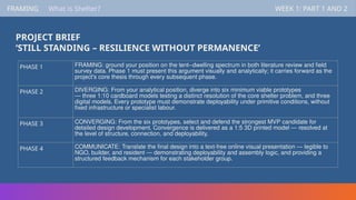 PROJECT BRIEF
‘STILL STANDING – RESILIENCE WITHOUT PERMANENCE’
FRAMING WEEK 1: PART 1 AND 2
FRAMING WEEK 1: PART 1 AND 2
What is Shelter?
PHASE 1 FRAMING: ground your position on the tent–dwelling spectrum in both literature review and field
survey data. Phase 1 must present this argument visually and analytically; it carries forward as the
project's core thesis through every subsequent phase.
PHASE 2 DIVERGING: From your analytical position, diverge into six minimum viable prototypes
— three 1:10 cardboard models testing a distinct resolution of the core shelter problem, and three
digital models. Every prototype must demonstrate deployability under primitive conditions, without
fixed infrastructure or specialist labour.
PHASE 3 CONVERGING: From the six prototypes, select and defend the strongest MVP candidate for
detailed design development. Convergence is delivered as a 1:5 3D printed model — resolved at
the level of structure, connection, and deployability.
PHASE 4 COMMUNICATE: Translate the final design into a text-free online visual presentation — legible to
NGO, builder, and resident — demonstrating deployability and assembly logic, and providing a
structured feedback mechanism for each stakeholder group.
 