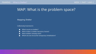 FRAMING WEEK 1: PART 1 AND 2
MAP: What is the problem space?
FRAMING WEEK 1: PART 1 AND 2
What is Shelter?
Mapping Shelter
Collectively brainstorm:
● What counts as shelter?
● What makes a shelter become a home?
● What shelters already exist?
● Where do we encounter temporary inhabitation?
 