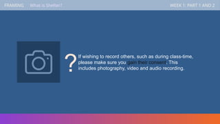 FRAMING WEEK 1: PART 1 AND 2
What is Shelter?
If wishing to record others, such as during class-time,
please make sure you gain their consent. This
includes photography, video and audio recording.
?
 