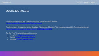 FRAMING WEEK 1: PART 1 AND 2
SOURCING IMAGES
Finding copyright free and creative commons images through Google:
https://guides.lib.monash.edu/finding-images
Finding images through the online database “Bridgeman Education” (all images are available for educational use):
https://guides.lib.monash.edu/c.php?g=219746&p=6683678
Further “free” image databases to explore:
● Unsplash: https://unsplash.com/
● Pexels: https://www.pexels.com/
● Pixabay: https://pixabay.com/
 