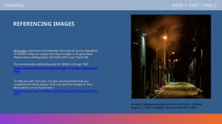 FRAMING WEEK 1: PART 1 AND 2
REFERENCING IMAGES
All images used must acknowledge the original source regardless
of whether they are royalty-free stock images or AI generated.
Please keep a bibliography recorded within your figma file.
The recommended referencing style for MADA is Chicago 18th:
https://guides.lib.monash.edu/chicago-18-a-notes/getting-sta
rted
To help you with this task, it is also recommended that you
complete the online lesson: Find, Use and Cite Images in Your
Work which can be found here:
https://rise.articulate.com/share/26GXN4XB9bB2MIF6cg14GHnPO08h_
VsS#/
Image of alleyway background: Morica Pham, untitled,
August 7, 2020, Unsplash, accessed March 9, 2023
 