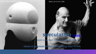 speculation noun
spec·​
u·​
la·​
tion |  ˌspe-kyə-ˈlā-shən 
: ideas or guesses about something that is not
known
Walter Pitchler, Small Room. 1967 Stelarc, Ear on Arm. 2008
 