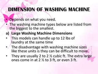 DIMENSION OF WASHING MACHINE
• Depends on what you need.
• The washing machine types below are listed from
the biggest to the smallest.
a) Large Washing Machine Dimensions
• This models can handle up to 12 lbs of
laundry at the same time
• The disadvantage with washing machine sizes
like these units is they can be difficult to move.
• They are usually 2 to 2 ½ cubic ft. The extra large
ones come in at 2 ½ to 3 ft, or even 3 ft.
 