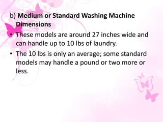 b) Medium or Standard Washing Machine
Dimensions
• These models are around 27 inches wide and
can handle up to 10 lbs of laundry.
• The 10 lbs is only an average; some standard
models may handle a pound or two more or
less.
 
