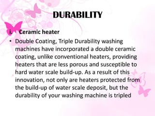 DURABILITY
i. Ceramic heater
• Double Coating, Triple Durability washing
machines have incorporated a double ceramic
coating, unlike conventional heaters, providing
heaters that are less porous and susceptible to
hard water scale build-up. As a result of this
innovation, not only are heaters protected from
the build-up of water scale deposit, but the
durability of your washing machine is tripled
 