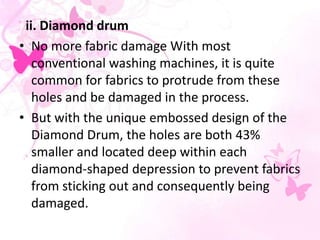 ii. Diamond drum
• No more fabric damage With most
conventional washing machines, it is quite
common for fabrics to protrude from these
holes and be damaged in the process.
• But with the unique embossed design of the
Diamond Drum, the holes are both 43%
smaller and located deep within each
diamond-shaped depression to prevent fabrics
from sticking out and consequently being
damaged.
 