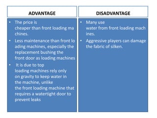 ADVANTAGE
• The price is
cheaper than front loading ma
chines.
• Less maintenance than front lo
ading machines, especially the
replacement bushing the
front door as loading machines
• It is due to top
loading machines rely only
on gravity to keep water in
the machine, unlike
the front loading machine that
requires a watertight door to
prevent leaks
DISADVANTAGE
• Many use
water from front loading mach
ines.
• Aggressive players can damage
the fabric of silken.
 