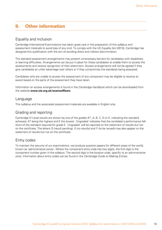 Other information
19Cambridge O LevelE Computer Science 2210. Syllabus for examination in 2017, 2018 and 2019.
9.	 Other information
Equality and inclusion
Cambridge International Examinations has taken great care in the preparation of this syllabus and
assessment materials to avoid bias of any kind. To comply with the UK Equality Act (2010), Cambridge has
designed this qualification with the aim of avoiding direct and indirect discrimination.
The standard assessment arrangements may present unnecessary barriers for candidates with disabilities
or learning difficulties. Arrangements can be put in place for these candidates to enable them to access the
assessments and receive recognition of their attainment. Access arrangements will not be agreed if they
give candidates an unfair advantage over others or if they compromise the standards being assessed.
Candidates who are unable to access the assessment of any component may be eligible to receive an
award based on the parts of the assessment they have taken.
Information on access arrangements is found in the Cambridge Handbook which can be downloaded from
the website www.cie.org.uk/examsofficers
Language
This syllabus and the associated assessment materials are available in English only.
Grading and reporting
Cambridge O Level results are shown by one of the grades A*, A, B, C, D or E, indicating the standard
achieved, A* being the highest and E the lowest. ‘Ungraded’ indicates that the candidate’s performance fell
short of the standard required for grade E. ‘Ungraded’ will be reported on the statement of results but not
on the certificate. The letters Q (result pending), X (no results) and Y (to be issued) may also appear on the
statement of results but not on the certificate.
Entry codes
To maintain the security of our examinations, we produce question papers for different areas of the world,
known as ‘administrative zones’. Where the component entry code has two digits, the first digit is the
component number given in the syllabus. The second digit is the location code, specific to an administrative
zone. Information about entry codes can be found in the Cambridge Guide to Making Entries.
 