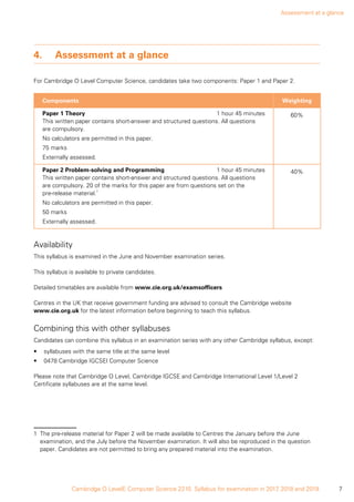 Assessment at a glance
7Cambridge O LevelE Computer Science 2210. Syllabus for examination in 2017, 2018 and 2019.
4.	Assessment at a glance
For Cambridge O Level Computer Science, candidates take two components: Paper 1 and Paper 2.
Components Weighting
Paper 1 Theory	 1 hour 45 minutes
This written paper contains short-answer and structured questions. All questions
are compulsory.
No calculators are permitted in this paper.
75 marks
Externally assessed.
60%
Paper 2 Problem-solving and Programming	 1 hour 45 minutes
This written paper contains short-answer and structured questions. All questions
are compulsory. 20 of the marks for this paper are from questions set on the
pre‑release material.1
No calculators are permitted in this paper.
50 marks
Externally assessed.
40%
1
Availability
This syllabus is examined in the June and November examination series.
This syllabus is available to private candidates.
Detailed timetables are available from www.cie.org.uk/examsofficers
Centres in the UK that receive government funding are advised to consult the Cambridge website
www.cie.org.uk for the latest information before beginning to teach this syllabus.
Combining this with other syllabuses
Candidates can combine this syllabus in an examination series with any other Cambridge syllabus, except:
•	 syllabuses with the same title at the same level
•	 0478 Cambridge IGCSEl Computer Science
Please note that Cambridge O Level, Cambridge IGCSE and Cambridge International Level 1/Level 2
Certificate syllabuses are at the same level.
1 The pre-release material for Paper 2 will be made available to Centres the January before the June
examination, and the July before the November examination. It will also be reproduced in the question
paper. Candidates are not permitted to bring any prepared material into the examination.
 