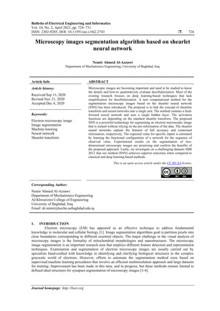 Bulletin of Electrical Engineering and Informatics
Vol. 10, No. 2, April 2021, pp. 724~731
ISSN: 2302-9285, DOI: 10.11591/eei.v10i2.2743  724
Journal homepage: http://beei.org
Microscopy images segmentation algorithm based on shearlet
neural network
Nemir Ahmed Al-Azzawi
Department of Mechatronics Engineering, University of Baghdad, Iraq
Article Info ABSTRACT
Article history:
Received Sep 13, 2020
Revised Nov 21, 2020
Accepted Dec 4, 2020
Microscopic images are becoming important and need to be studied to know
the details and how-to quantitatively evaluate decellularization. Most of the
existing research focuses on deep learning-based techniques that lack
simplification for decellularization. A new computational method for the
segmentation microscopy images based on the shearlet neural network
(SNN) has been introduced. The proposal is to link the concept of shearlets
transform and neural networks into a single unit. The method contains a feed-
forward neural network and uses a single hidden layer. The activation
functions are depending on the standard shearlet transform. The proposed
SNN is a powerful technology for segmenting an electron microscopic image
that is trained without relying on the pre-information of the data. The shearlet
neural networks capture the features of full accuracy and contextual
information, respectively. The expected value for specific inputs is estimated
by learning the functional configuration of a network for the sequence of
observed value. Experimental results on the segmentation of two-
dimensional microscopy images are promising and confirm the benefits of
the proposed approach. Lastly, we investigate on a challenging datasets ISBI
2012 that our method (SNN) achieves superior outcomes when compared to
classical and deep learning-based methods.
Keywords:
Electron microscopy image
Image segmentation
Machine learning
Neural network
Shearlet transform
This is an open access article under the CC BY-SA license.
Corresponding Author:
Nemir Ahmed Al-Azzawi
Department of Mechatronics Engineering
Al-Khwarizmi College of Engineering
University of Baghdad, Iraq
Email: dr.nemir@kecbu.uobaghdad.edu.iq
1. INTRODUCTION
Electron microscopy (EM) has appeared as an effective technique to address fundamental
knowledge in molecular and cellular biology [1]. Image segmentation algorithms goal is partition pixels into
close boundaries corresponding to different essential objects. The major challenge in the visual analysis of
microscopy images is the formality of mitochondrial morphologies and nanostructures. The microscopy
image segmentation is an important research area that employs different feature detection and representation
techniques. Examination and segmentation of electron microscopy images are usually carried out by
specialists hand-crafted with knowledge in identifying and clarifying biological structures in the complex
grayscale world of electrons. However, efforts to automate the segmentation method were based on
supervised machine learning procedures that involve an efficient multiresolution approach and large datasets
for training. Improvement has been made in this area, and in progress, but these methods remain limited to
defined ideal structures for synapses segmentation of microscopy images [1-4].
 