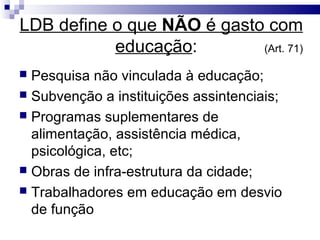 LDB define o que NÃO é gasto com
           educação:        (Art. 71)

 Pesquisa não vinculada à educação;
 Subvenção a instituições assintenciais;
 Programas suplementares de
  alimentação, assistência médica,
  psicológica, etc;
 Obras de infra-estrutura da cidade;
 Trabalhadores em educação em desvio
  de função
 