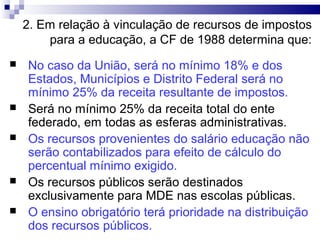 2. Em relação à vinculação de recursos de impostos
        para a educação, a CF de 1988 determina que:
   No caso da União, será no mínimo 18% e dos
    Estados, Municípios e Distrito Federal será no
    mínimo 25% da receita resultante de impostos.
   Será no mínimo 25% da receita total do ente
    federado, em todas as esferas administrativas.
   Os recursos provenientes do salário educação não
    serão contabilizados para efeito de cálculo do
    percentual mínimo exigido.
   Os recursos públicos serão destinados
    exclusivamente para MDE nas escolas públicas.
   O ensino obrigatório terá prioridade na distribuição
    dos recursos públicos.
 
