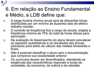 6. Em relação ao Ensino Fundamental
 e Médio, a LDB define que:
A.   A carga horária mínima anual será de oitocentas horas,
     distribuídas por um mínimo de duzentos dias de efetivo
     trabalho escolar.
B.   O controle de freqüência fica a cargo da escola, exigida a
     freqüência mínima de 75% do total de horas letivas para
     aprovação.
C.   Na avaliação do desempenho do aluno devem prevalecer
     os aspectos quantitativos e os resultados das provas,
     sobretudo para efeito de cálculo das médias bimestrais e
     finais.
D.   Não é possível classificar o aluno sem a documentação
     que comprove sua escolaridade anterior.
E.   Os currículos devem ser diversificados, atendendo as
     exigências das características regionais e locais da
     sociedade, da economia, da cultura e da clientela.
 