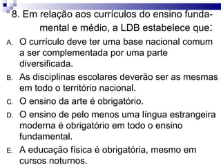 8. Em relação aos currículos do ensino funda-
       mental e médio, a LDB estabelece que:
A.   O currículo deve ter uma base nacional comum
     a ser complementada por uma parte
     diversificada.
B.   As disciplinas escolares deverão ser as mesmas
     em todo o território nacional.
C.   O ensino da arte é obrigatório.
D.   O ensino de pelo menos uma língua estrangeira
     moderna é obrigatório em todo o ensino
     fundamental.
E.   A educação física é obrigatória, mesmo em
     cursos noturnos.
 