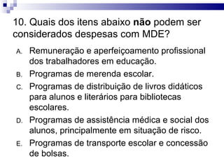 10. Quais dos itens abaixo não podem ser
considerados despesas com MDE?
A.   Remuneração e aperfeiçoamento profissional
     dos trabalhadores em educação.
B.   Programas de merenda escolar.
C.   Programas de distribuição de livros didáticos
     para alunos e literários para bibliotecas
     escolares.
D.   Programas de assistência médica e social dos
     alunos, principalmente em situação de risco.
E.   Programas de transporte escolar e concessão
     de bolsas.
 