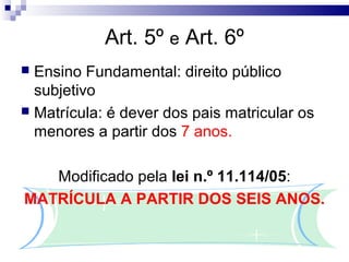 Art. 5º e Art. 6º
 Ensino Fundamental: direito público
  subjetivo
 Matrícula: é dever dos pais matricular os
  menores a partir dos 7 anos.

   Modificado pela lei n.º 11.114/05:
MATRÍCULA A PARTIR DOS SEIS ANOS.
 