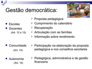 Gestão democrática:
                         Proposta pedagógica
   Escolas              Cumprimento do calendário
   Docentes             Recuperação
     (Art. 12 e 13)      Articulação com as famílias
                         Informação sobre rendimento

   Comunidade           Participação na elaboração da proposta
       (Art. 14)          pedagógica e nos conselhos escolares

   Autonomia            Pedagógica, administrativa e de gestão
       (Art. 15)          financeira
 