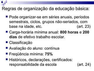 Regras de organização da educação básica:
    Pode organizar-se em séries anuais, períodos
     semestrais, ciclos, grupos não-seriados, com
     base na idade, etc.                    (art. 23)
    Carga-horária mínima anual: 800 horas e 200
     dias de efetivo trabalho escolar.
    Classificação
    Avaliação do aluno: contínua
    Freqüência mínima: 75%
    Históricos, declarações, certificados:
     responsabilidade da escola             (art. 24)
 